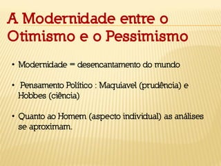 A Modernidade entre o
Otimismo e o Pessimismo
• Modernidade = desencantamento do mundo
• Pensamento Político : Maquiavel (prudência) e
Hobbes (ciência)
• Quanto ao Homem (aspecto individual) as análises
se aproximam.
 
