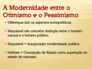 A Modernidade entre o
Otimismo e o Pessimismo
• Diferenças sob os aspectos sociopolíticos.
• Maquiavel não concebe distinção entre o homem
natural e o homem político.
• Maquiavel = Inaugurador modernidade política
• Hobbes = Concepção de Estado como superação do
estado de natureza.
 