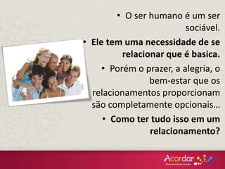• O ser humano é um ser
sociável.
• Ele tem uma necessidade de se
relacionar que é basica.
• Porém o prazer, a alegria, o
bem-estar que os
relacionamentos proporcionam
são completamente opcionais…
• Como ter tudo isso em um
relacionamento?
 