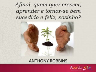 Afinal, quem quer crescer,
aprender e tornar-se bem
sucedido e feliz, sozinho?
ANTHONY ROBBINS
 