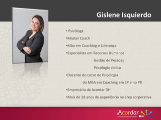 Gislene Isquierdo
• Psicóloga
•Master Coach
•Mba em Coaching e Liderança
•Especialista em Recursos Humanos
Gestão de Pessoas
Psicologia clínica
•Docente do curso de Psicologia
do MBA em Coaching em SP e no PR
•Empresária da Acordar DH
•Mais de 18 anos de experiência na área corporativa
 