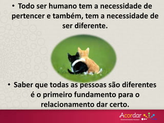 • Todo ser humano tem a necessidade de
pertencer e também, tem a necessidade de
ser diferente.
• Saber que todas as pessoas são diferentes
é o primeiro fundamento para o
relacionamento dar certo.
 