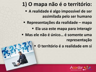 1) O mapa não é o território:
 A realidade é algo impossível de ser
assimilada pelo ser humano
 Representações da realidade – mapa
 Ela usa este mapa para interagir
 Mas ele não é único… é somente uma
representação
 O território é a realidade em si
 