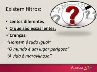• Lentes diferentes
• O que são essas lentes:
Crenças:
“Homem é tudo igual”
“O mundo é um lugar perigoso”
“A vida é maravilhosa”
Existem filtros:
 