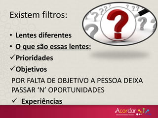 • Lentes diferentes
• O que são essas lentes:
Prioridades
Objetivos
POR FALTA DE OBJETIVO A PESSOA DEIXA
PASSAR ‘N’ OPORTUNIDADES
 Experiências
Existem filtros:
 