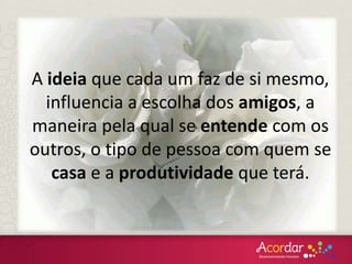 A ideia que cada um faz de si mesmo,
influencia a escolha dos amigos, a
maneira pela qual se entende com os
outros, o tipo de pessoa com quem se
casa e a produtividade que terá.
 