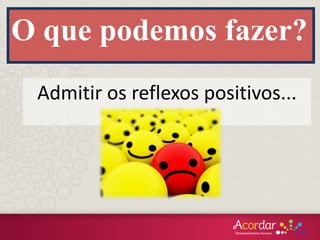 O que podemos fazer?
Admitir os reflexos positivos...
 
