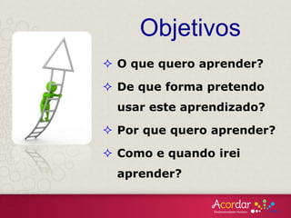 Objetivos
 O que quero aprender?
 De que forma pretendo
usar este aprendizado?
 Por que quero aprender?
 Como e quando irei
aprender?
 