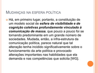 MUDANÇAS NA ESFERA POLÍTICA
 Há, em primeiro lugar, portanto, a constituição de
um modelo social de esfera de visibilidade e de
cognição coletivas profundamente vinculado à
comunicação de massa, que pouco a pouco foi se
tornando predominante em um grande número de
sociedades. Mudada, então, a infra-estrutura da
comunicação política, parece natural que tal
alteração tenha incidido significativamente sobre o
funcionamento da arte política e provocado
alterações importantes nas habilidades que ela
demanda e nas competências que solicita [WG].
 