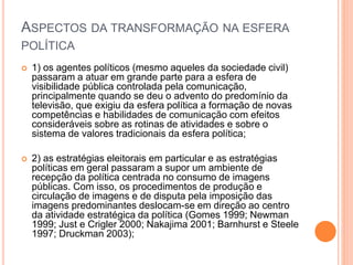 ASPECTOS DA TRANSFORMAÇÃO NA ESFERA
POLÍTICA
 1) os agentes políticos (mesmo aqueles da sociedade civil)
passaram a atuar em grande parte para a esfera de
visibilidade pública controlada pela comunicação,
principalmente quando se deu o advento do predomínio da
televisão, que exigiu da esfera política a formação de novas
competências e habilidades de comunicação com efeitos
consideráveis sobre as rotinas de atividades e sobre o
sistema de valores tradicionais da esfera política;
 2) as estratégias eleitorais em particular e as estratégias
políticas em geral passaram a supor um ambiente de
recepção da política centrada no consumo de imagens
públicas. Com isso, os procedimentos de produção e
circulação de imagens e de disputa pela imposição das
imagens predominantes deslocam-se em direção ao centro
da atividade estratégica da política (Gomes 1999; Newman
1999; Just e Crigler 2000; Nakajima 2001; Barnhurst e Steele
1997; Druckman 2003);
 