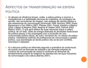 ASPECTOS DA TRANSFORMAÇÃO NA ESFERA
POLÍTICA
 3) cálculos de eficiência forçam, então, a esfera política a recorrer a
competências e a habilidades técnicas do marketing, da sondagem de
opinião, das consultorias de imagem, das análises de opinião pública e
das assessorias de comunicação (Scammell 1999; Novotny 2000; Esser,
Reinemann e Fan 2000 e 2001; Plasser 2001; Farrell, Kolodny e Medvic
2002; Lilleker & Negrine 2002; Negrine & Lilleker 2002; Palmer 2002;
Medvic 2003). O que gera efeitos de duas naturezas sobre a esfera
política: de um lado, parte da energia dedicada às atividades tradicionais
da política passou a ser empregada com a produção de uma
comunicação política eficaz; de outro, formaram-se, no interior da esfera
política, verdadeiras colônias de profissionais de comunicação e gestão
política, cuja assimilação ao tecido político não se dá sem conflitos,
rearranjos e rejeições;
 4) o discurso político se reformata segundo a gramática do audiovisual,
de acordo com as fórmulas de exibição e de narração próprias do
universo da comunicação de massa e conforme as demanda de
entretenimento própria da instância da clientela dos serviços industriais
da comunicação e da cultura (Barney 2001).
 