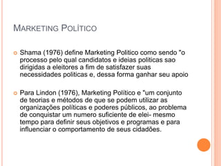 MARKETING POLÍTICO
 Shama (1976) define Marketing Politico como sendo "o
processo pelo qual candidatos e ideias politicas sao
dirigidas a eleitores a fim de satisfazer suas
necessidades politicas e, dessa forma ganhar seu apoio
 Para Lindon (1976), Marketing Político e "um conjunto
de teorias e métodos de que se podem utilizar as
organizações políticas e poderes públicos, ao problema
de conquistar um numero suficiente de elei- mesmo
tempo para definir seus objetivos e programas e para
influenciar o comportamento de seus cidadões.
 