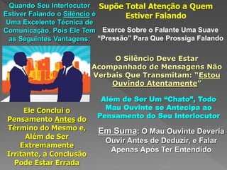 Quando Seu Interlocutor
Estiver Falando o Silêncio é
Uma Excelente Técnica de
Comunicação, Pois Ele Tem
as Seguintes Vantagens:
Supõe Total Atenção a Quem
Estiver Falando
Exerce Sobre o Falante Uma Suave
“Pressão” Para Que Prossiga Falando
O Silêncio Deve Estar
Acompanhado de Mensagens Não
Verbais Que Transmitam: “Estou
Ouvindo Atentamente”
Além de Ser Um “Chato”, Todo
Mau Ouvinte se Antecipa ao
Pensamento do Seu Interlocutor
Ele Conclui o
Pensamento Antes do
Término do Mesmo e,
Além de Ser
Extremamente
Irritante, a Conclusão
Pode Estar Errada
Em Suma: O Mau Ouvinte Deveria
Ouvir Antes de Deduzir, e Falar
Apenas Após Ter Entendido
 