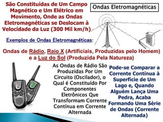 Ondas Eletromagnéticas
São Constituídas de Um Campo
Magnético e Um Elétrico em
Movimento, Onde as Ondas
Eletromagnéticas se Deslocam à
Velocidade da Luz (300 Mil km/h)
Exemplos de Ondas Eletromagnéticas:
Ondas de Rádio, Raio X (Artificiais, Produzidas pelo Homem)
e a Luz do Sol (Produzida Pela Natureza)
As Ondas de Rádio São
Produzidas Por Um
Circuito (Oscilador), o
Qual é Constituído Por
Componentes
Eletrônicos Que
Transformam Corrente
Contínua em Corrente
Alternada
Pode-se Comparar a
Corrente Contínua à
Superfície de Um
Lago e, Quando
Alguém Lança Uma
Pedra, Acaba
Formando Uma Série
de Ondas (Corrente
Alternada)
 