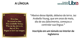 “Abaixo dessa lápide, debaixo da terra. Jaz 
Arabella Young, que em onze de maio, 
dia de seu falecimento, começou a 
controlar sua língua.” 
Inscrição em um túmulo no interior da 
Inglaterra 
Centro 
A LÍNGUA Administrativo 
 