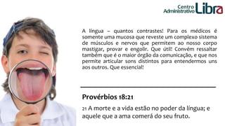 Centro 
Administrativo 
A língua – quantos contrastes! Para os médicos é 
somente uma mucosa que reveste um complexo sistema 
de músculos e nervos que permitem ao nosso corpo 
mastigar, provar e engolir. Que útil! Convém ressaltar 
também que é o maior órgão da comunicação, e que nos 
permite articular sons distintos para entendermos uns 
aos outros. Que essencial! 
Provérbios 18:21 
21 A morte e a vida estão no poder da língua; e 
aquele que a ama comerá do seu fruto. 
 