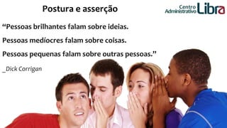 Postura e asserção 
“Pessoas brilhantes falam sobre ideias. 
Pessoas medíocres falam sobre coisas. 
Pessoas pequenas falam sobre outras pessoas.” 
_Dick Corrigan 
Centro 
Administrativo 
 