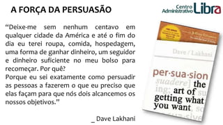 A FORÇA DA PERSUASÃO Centro 
“Deixe-me sem nenhum centavo em 
qualquer cidade da América e até o fim do 
dia eu terei roupa, comida, hospedagem, 
uma forma de ganhar dinheiro, um seguidor 
e dinheiro suficiente no meu bolso para 
recomeçar. Por quê? 
Porque eu sei exatamente como persuadir 
as pessoas a fazerem o que eu preciso que 
elas façam para que nós dois alcancemos os 
nossos objetivos.” 
_ Dave Lakhani 
Administrativo 
 
