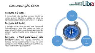 Legal 
Autonomia 
e 
Dever 
Justo 
COMUNICAÇÃO ÉTICA 
Pergunta 1: É legal? 
O termo legal não significa somente lei civil ou 
penal; também significa o código de ética ou 
normas de conduta de uma comunidade ou grupo. 
Pergunta 2: É Justo? 
A decisão vai ser justa, ou será que favorecerá 
descaradamente uma das partes no curto ou 
longo prazo? Decisões assimétricas, ganha-perde, 
acabam invariavelmente como situações ganha-perde. 
Pergunta 3: Você pode tomar esta 
decisão? Está no meu nível de autonomia, vai 
além de normas existentes? Como vou me sentir 
comigo mesmo? Você gostaria que seus filhos ou 
netos soubessem o que você fez? 
Centro 
Administrativo 
 
