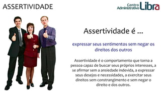ASSERTIVIDADE Centro 
Administrativo 
Assertividade é ... 
expressar seus sentimentos sem negar os 
direitos dos outros 
Assertividade é o comportamento que torna a 
pessoa capaz de buscar seus próprios interesses, a 
se afirmar sem a ansiedade indevida, a expressar 
seus desejos e necessidades, a exercitar seus 
direitos sem constrangimento e sem negar o 
direito e dos outros. 
 