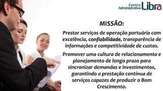 Centro 
Administrativo 
MISSÃO: 
Prestar serviços de operação portuária com 
excelência, confiabilidade, transparência de 
informações e competitividade de custos. 
Promover uma cultura de relacionamento e 
planejamento de longo prazo para 
sincronizar demandas e investimentos, 
garantindo a prestação contínua de 
serviços capazes de produzir o Bom 
Crescimento. 
 