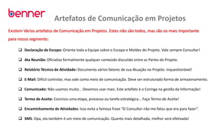 Artefatos de Comunicação em Projetos
Existem Vários artefatos de Comunicação em Projetos. Estes não são todos, mas são os mais importante
para nosso segmento:
 Declaração de Escopo: Orienta toda a Equipe sobre o Escopo e Moldes do Projeto. Vale sempre Consultar!
 Ata Reunião: Oficializa formalmente qualquer conteúdo discutido entre as Partes do Projeto.
 Relatório Técnico de Atividade: Documenta vários fatores de sua Atuação no Projeto. Inquestionável!
 E-Mail: Difícil controlar, mas vale como meio de comunicação. Deve ser estruturado forma de armazenamento.
 Comunicado: Não usamos muito... Devemos usar mais. Este artefato é o Coringa na gestão da Informação!
 Termo de Aceite: Concluiu uma etapa, processo ou tarefa estratégica... Faça Termo de Aceite!
 Encaminhamento de Atividades: Isso evita a famosa frase “O Consultor não me falou que era para fazer”.
 SMS: Opa, ela também é um meio de comunicação. Quanto mais detalhada, melhor será efetivada!
 