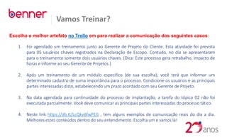 Vamos Treinar?
Escolha o melhor artefato no Trello em para realizar a comunicação dos seguintes casos:
1. Foi agendado um treinamento junto ao Gerente de Projeto do Cliente. Esta atividade foi prevista
para 05 usuários chaves registrados na Declaração de Escopo. Contudo, no dia se apresentaram
para o treinamento somente dois usuários chaves. (Dica: Este processo gera retrabalho, impacto de
horas e informe ao seu Gerente de Projetos.)
2. Após um treinamento de um módulo especifico (de sua escolha), você terá que informar um
determinado cadastro de suma importância para o processo. Condicione os usuários e as principais
partes interessadas disto, estabelecendo um prazo acordado com seu Gerente de Projeto.
3. Na data agendada para continuidade do processo de implantação, a tarefa do tópico 02 não foi
executada parcialmente. Você deve comunicar as principais partes interessadas do processo tático.
4. Neste link https://db.tt/LcQkvWwPEG , tem alguns exemplos de comunicação reais do dia a dia.
Melhores estes conteúdos dentro do seu entendimento. Escolha um e vamos lá!
 