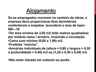 Alojamento 
Se os empregados morarem no canteiro de obras, a 
empresa deve proporcionar-lhes dormitórios 
confortáveis e arejados, lavanderia e área de lazer; 
NR—18 
•Ter área mínima de 3,00 m2 (três metros quadrados) 
por módulo cama / armário, incluindo a circulação. 
•Cama com mínimo (0,80 x 1,90) m2. 
•Proibido “treliche”. 
•Armários individuais de (altura = 0,80 x largura = 0,50 
x profundidade = 0,40) m3 ou (1,20 x 0,30 x 0,40) m3. 
•Não estar situado em subsolo ou porão. 
 