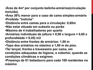 •Área de 4m² por conjunto beliche-armários(circulação 
incluída). 
•Área 30% menor para o caso de cama simples-armário 
•Proibido “treliche” 
•Distância entre camas para a circulação: 0,80m 
•Não estar situado em subsolo ou porão 
•Máximo de 4 trabalhadores por quarto 
•Armários individuais de (altura = 0,90 x largura = 0,60 x 
profundidade = 0,45) m3 
•Distância entre frentes de armários: 1,60 m 
•Topo dos armários no máximo a 1,80 m do piso. 
•Ter lençol, fronha e travesseiro por cama, em 
condições adequadas de higiene, e cobertor, quando as 
condições climáticas o exigirem. 
•Presença de 01 bebedouro para cada 100 residentes no 
máximo 
 