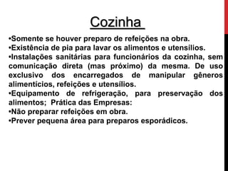 Cozinha 
•Somente se houver preparo de refeições na obra. 
•Existência de pia para lavar os alimentos e utensílios. 
•Instalações sanitárias para funcionários da cozinha, sem 
comunicação direta (mas próximo) da mesma. De uso 
exclusivo dos encarregados de manipular gêneros 
alimentícios, refeições e utensílios. 
•Equipamento de refrigeração, para preservação dos 
alimentos; Prática das Empresas: 
•Não preparar refeições em obra. 
•Prever pequena área para preparos esporádicos. 
 