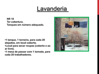 Lavanderia 
NR 18 
Ter cobertura. 
Tanques em número adequado. 
•1 tanque, 1 torneira, para cada 20 
alojados, em local coberto. 
•Local para secar roupas (coberto e ao 
ar livre). 
•1 mesa de passar com 1 tomada, para 
cada 20 trabalhadores. 
 