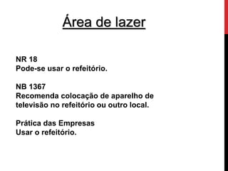 Área de lazer 
NR 18 
Pode-se usar o refeitório. 
NB 1367 
Recomenda colocação de aparelho de 
televisão no refeitório ou outro local. 
Prática das Empresas 
Usar o refeitório. 
 