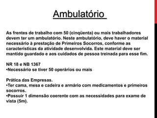 Ambulatório 
As frentes de trabalho com 50 (cinqüenta) ou mais trabalhadores 
devem ter um ambulatório. Neste ambulatório, deve haver o material 
necessário à prestação de Primeiros Socorros, conforme as 
características da atividade desenvolvida. Este material deve ser 
mantido guardado e aos cuidados de pessoa treinada para esse fim. 
NR 18 e NB 1367 
•Necessário se tiver 50 operários ou mais 
Prática das Empresas. 
•Ter cama, mesa e cadeira e armário com medicamentos e primeiros 
socorros. 
•Possuir 1 dimensão coerente com as necessidades para exame de 
vista (5m). 
 