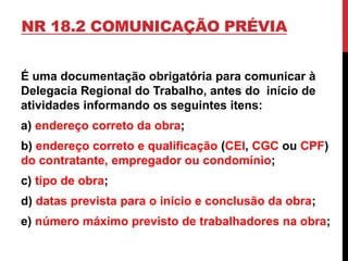 NR 18.2 COMUNICAÇÃO PRÉVIA 
É uma documentação obrigatória para comunicar à 
Delegacia Regional do Trabalho, antes do início de 
atividades informando os seguintes itens: 
a) endereço correto da obra; 
b) endereço correto e qualificação (CEI, CGC ou CPF) 
do contratante, empregador ou condomínio; 
c) tipo de obra; 
d) datas prevista para o início e conclusão da obra; 
e) número máximo previsto de trabalhadores na obra; 
 