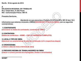 Recife, 25 de agosto de 2014 
À 
DELEGACIA REGIONAL DO TRABALHO 
Rua Felipe Dias, 21 São Paulo 
Ref.: Comunicação Prévia / NR-18 
Prezados Senhores, 
Atendendo ao que preconiza a Portaria 3214/78 do MTb, NR-18 item 18.2, 
informamos que estamos iniciando a OBRA(DESCREVER TÍTULO DA OBRA) com as seguintes 
características: 
1) CONTRATANTE 
(mencionar os dados da contratante, constante do CNPJ) 
2) CONTRATADA 
(dados da construtora – NOME – CNPJ E ENDEREÇO COMPLETO) 
3) LOCAL E TIPO DE OBRA 
(descrever as características da obra de construção civil e respectivas etapas) 
4) CRONOGRAMA 
( indicar a data de início e término da obra) 
5) PREVISÃO MÁXIMA DE TRABALHADORES NA OBRA 
(indicar o número previsto de empregados, diretos e terceirizados) 
_______________________ 
SESMT 
 