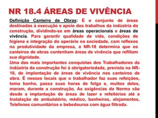 NR 18.4 ÁREAS DE VIVÊNCIA 
Definição Canteiro de Obras: É o conjunto de áreas 
destinadas à execução e apoio dos trabalhos da indústria da 
construção, dividindo-se em áreas operacionais e áreas de 
vivência. Para garantir qualidade de vida, condições de 
higiene e integração do operário na sociedade, com reflexos 
na produtividade da empresa, a NR-18 determina que os 
canteiros de obras contenham áreas de vivência que reflitam 
sua dignidade. 
Uma das mais importantes conquistas dos Trabalhadores da 
indústria da construção foi à obrigatoriedade, prevista na NR- 
18, de implantação de áreas de vivência nos canteiros de 
obra. É nesses locais que o trabalhador faz suas refeições, 
toma banho, passa suas horas de folga e, muitos deles, 
moram, durante a construção. As exigências da Norma vão 
desde a implantação de áreas de lazer e refeitórios até a 
Instalação de ambulatório, médico, banheiros, alojamentos, 
Telefones comunitários e bebedouros com água filtrada. 
 