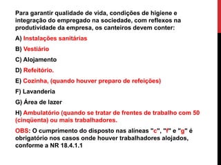 Para garantir qualidade de vida, condições de higiene e 
integração do empregado na sociedade, com reflexos na 
produtividade da empresa, os canteiros devem conter: 
A) Instalações sanitárias 
B) Vestiário 
C) Alojamento 
D) Refeitório. 
E) Cozinha, (quando houver preparo de refeições) 
F) Lavanderia 
G) Área de lazer 
H) Ambulatório (quando se tratar de frentes de trabalho com 50 
(cinqüenta) ou mais trabalhadores. 
OBS: O cumprimento do disposto nas alíneas "c", "f" e "g" é 
obrigatório nos casos onde houver trabalhadores alojados, 
conforme a NR 18.4.1.1 
 
