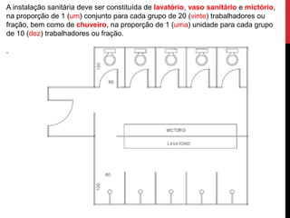 A instalação sanitária deve ser constituída de lavatório, vaso sanitário e mictório, 
na proporção de 1 (um) conjunto para cada grupo de 20 (vinte) trabalhadores ou 
fração, bem como de chuveiro, na proporção de 1 (uma) unidade para cada grupo 
de 10 (dez) trabalhadores ou fração. 
. 
 