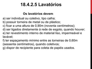 18.4.2.5 Lavatórios 
Os lavatórios devem: 
a) ser individual ou coletivo, tipo calha; 
b) possuir torneira de metal ou de plástico; 
c) ficar a uma altura de 0,90m (noventa centímetros); 
d) ser ligados diretamente à rede de esgoto, quando houver; 
e) ter revestimento interno de material liso, impermeável e 
lavável; 
f) ter espaçamento mínimo entre as torneiras de 0,60m 
(sessenta centímetros), quando coletivos; 
g) dispor de recipiente para coleta de papéis usados. 
 
