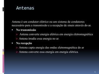 Antenas
Antena é um condutor elétrico ou um sistema de condutores
necessário para a transmissão e a recepção de sinais através do ar.
 Na transmissão
 Antena converte energia elétrica em energia eletromagnética
 Antena irradia essa energia no ar.
 Na recepção
 Antena capta energia das ondas eletromagnética do ar
 Antena converte essa energia em energia elétrica.
11
 