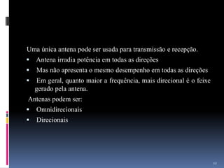 Uma única antena pode ser usada para transmissão e recepção.
 Antena irradia potência em todas as direções
 Mas não apresenta o mesmo desempenho em todas as direções
 Em geral, quanto maior a frequência, mais direcional é o feixe
gerado pela antena.
Antenas podem ser:
 Omnidirecionais
 Direcionais
12
 