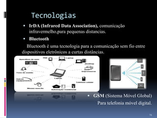 Tecnologias
 IrDA (Infrared Data Association), comunicação
infravermelho,para pequenas distancias.
 Bluetooth
Bluetooth é uma tecnologia para a comunicação sem fio entre
dispositivos eletrônicos a curtas distâncias.
 GSM (Sistema Móvel Global)
Para telefonia móvel digital.
14
 