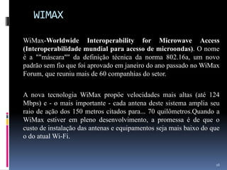 WIMAX
WiMax-Worldwide Interoperability for Microwave Access
(Interoperabilidade mundial para acesso de microondas). O nome
é a ""máscara"" da definiçăo técnica da norma 802.16a, um novo
padrăo sem fio que foi aprovado em janeiro do ano passado no WiMax
Forum, que reuniu mais de 60 companhias do setor.
A nova tecnologia WiMax propőe velocidades mais altas (até 124
Mbps) e - o mais importante - cada antena deste sistema amplia seu
raio de açăo dos 150 metros citados para... 70 quilômetros.Quando a
WiMax estiver em pleno desenvolvimento, a promessa é de que o
custo de instalaçăo das antenas e equipamentos seja mais baixo do que
o do atual Wi-Fi.
16
 
