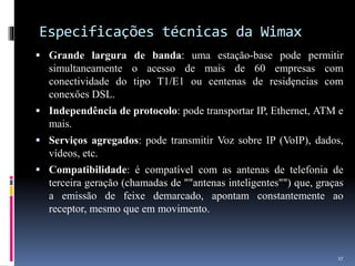 Especificações técnicas da Wimax
 Grande largura de banda: uma estaçăo-base pode permitir
simultaneamente o acesso de mais de 60 empresas com
conectividade do tipo T1/E1 ou centenas de residęncias com
conexőes DSL.
 Independência de protocolo: pode transportar IP, Ethernet, ATM e
mais.
 Serviços agregados: pode transmitir Voz sobre IP (VoIP), dados,
vídeos, etc.
 Compatibilidade: é compatível com as antenas de telefonia de
terceira geraçăo (chamadas de ""antenas inteligentes"") que, graças
a emissăo de feixe demarcado, apontam constantemente ao
receptor, mesmo que em movimento.
17
 