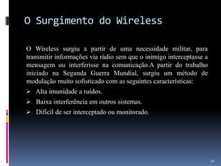 O Surgimento do Wireless
O Wireless surgiu a partir de uma necessidade militar, para
transmitir informações via rádio sem que o inimigo interceptasse a
mensagem ou interferisse na comunicação.A partir do trabalho
iniciado na Segunda Guerra Mundial, surgiu um método de
modulação muito sofisticado com as seguintes características:
 Alta imunidade a ruídos.
 Baixa interferência em outros sistemas.
 Difícil de ser interceptado ou monitorado.
18
 