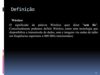 Definição
Wireless
O significado da palavra Wireless quer dizer "sem fio".
Conceitualmente podemos definir Wireless como uma tecnologia que
disponibiliza a transmissão de dados, som e imagens via ondas de rádio
em freqüências superiores a 800 MHz (microondas).
19
 