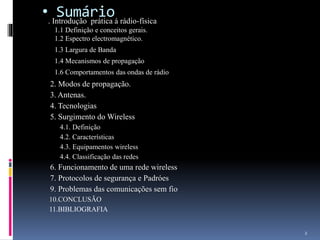 • Sumário. Introdução prática á rádio-física
1.1 Definição e conceitos gerais.
1.2 Espectro electromagnético.
1.3 Largura de Banda
1.4 Mecanismos de propagação
1.6 Comportamentos das ondas de rádio
2. Modos de propagação.
3. Antenas.
4. Tecnologias
5. Surgimento do Wireless
4.1. Definição
4.2. Características
4.3. Equipamentos wireless
4.4. Classificação das redes
6. Funcionamento de uma rede wireless
7. Protocolos de segurança e Padróes
9. Problemas das comunicações sem fio
10.CONCLUSÃO
11.BIBLIOGRAFIA
2
 