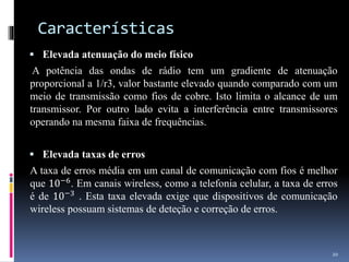 Características
 Elevada atenuação do meio físico
A potência das ondas de rádio tem um gradiente de atenuação
proporcional a 1/r3, valor bastante elevado quando comparado com um
meio de transmissão como fios de cobre. Isto limita o alcance de um
transmissor. Por outro lado evita a interferência entre transmissores
operando na mesma faixa de frequências.
 Elevada taxas de erros
A taxa de erros média em um canal de comunicação com fios é melhor
que 10−6
. Em canais wireless, como a telefonia celular, a taxa de erros
é de 10−3
. Esta taxa elevada exige que dispositivos de comunicação
wireless possuam sistemas de deteção e correção de erros.
20
 