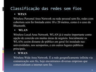 Classificação das redes sem fios
 WPAN
Wireless Personal Area Network ou rede pessoal sem fio, redes com
cobertura sem fio limitada entre 10 e 20 metros, como é o caso da
Bluetooth.
 WLAN
Wireless Local Area Network. WLAN já é muito importante como
opção de conexão em muitas áreas de negócio. Inicialmente os
WLANs assim distante do público em geral foi instalado nas
universidades, nos aeroportos, e em outros lugares públicos
principais.
 WWAN
Wireless Wide Area Network. É a rede geograficamente infinita via
comunicação sem fio, hoje encontramos diversas empresas que
comercializam a internet sem fio.
23
 