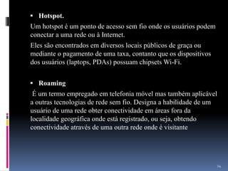  Hotspot.
Um hotspot é um ponto de acesso sem fio onde os usuários podem
conectar a uma rede ou à Internet.
Eles são encontrados em diversos locais públicos de graça ou
mediante o pagamento de uma taxa, contanto que os dispositivos
dos usuários (laptops, PDAs) possuam chipsets Wi-Fi.
 Roaming
É um termo empregado em telefonia móvel mas também aplicável
a outras tecnologias de rede sem fio. Designa a habilidade de um
usuário de uma rede obter conectividade em áreas fora da
localidade geográfica onde está registrado, ou seja, obtendo
conectividade através de uma outra rede onde é visitante
24
 